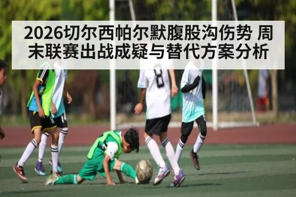 2026切尔西帕尔默腹股沟伤势 周末联赛出战成疑与替代方案分析