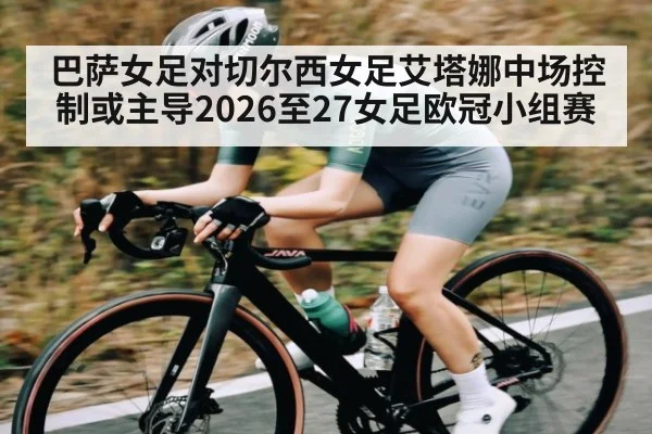 巴萨女足对切尔西女足艾塔娜中场控制或主导2026至27女足欧冠小组赛