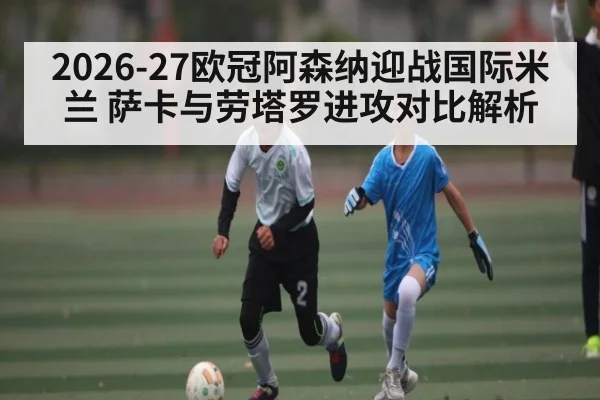 2026-27欧冠阿森纳迎战国际米兰 萨卡与劳塔罗进攻对比解析