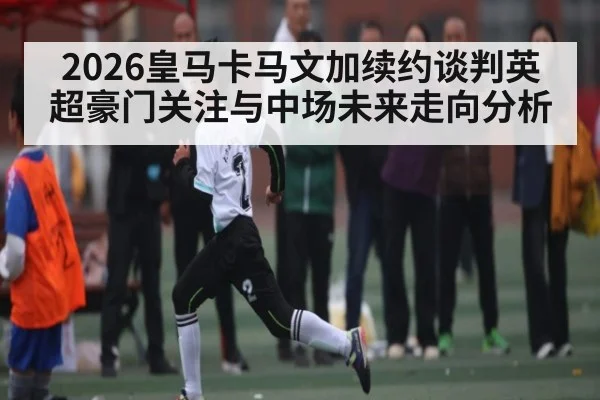 2026皇马卡马文加续约谈判英超豪门关注与中场未来走向分析